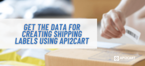 How to Create Shipping Labels Efficiently Using API2Cart Data